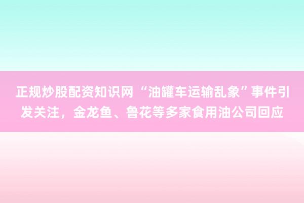 正规炒股配资知识网 “油罐车运输乱象”事件引发关注，金龙鱼、鲁花等多家食用油公司回应