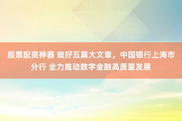 股票配资神器 做好五篇大文章，中国银行上海市分行 全力推动数字金融高质量发展