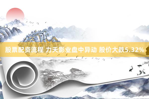 股票配资流程 力天影业盘中异动 股价大跌5.32%