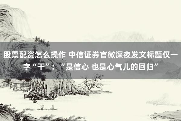 股票配资怎么操作 中信证券官微深夜发文标题仅一字“干”：“是信心 也是心气儿的回归”