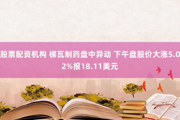 股票配资机构 梯瓦制药盘中异动 下午盘股价大涨5.02%报18.11美元