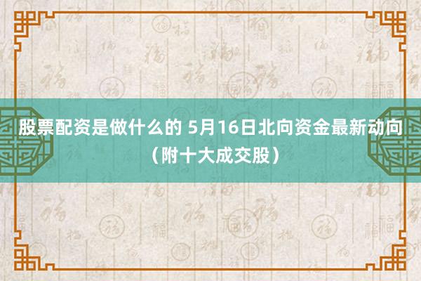 股票配资是做什么的 5月16日北向资金最新动向（附十大成交股）