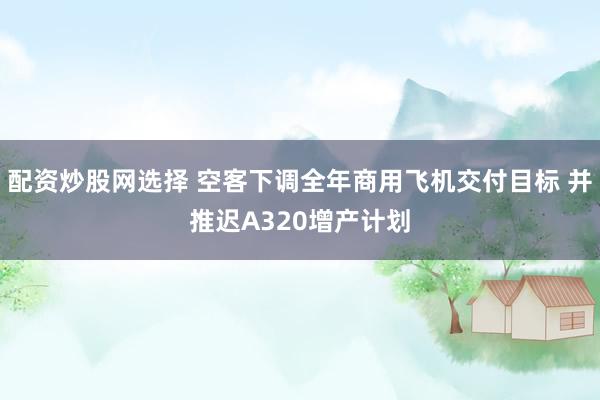 配资炒股网选择 空客下调全年商用飞机交付目标 并推迟A320增产计划