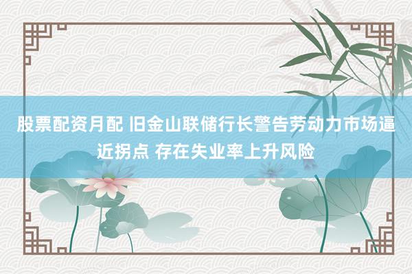 股票配资月配 旧金山联储行长警告劳动力市场逼近拐点 存在失业率上升风险