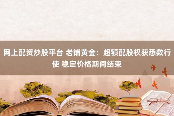 网上配资炒股平台 老铺黄金：超额配股权获悉数行使 稳定价格期间结束