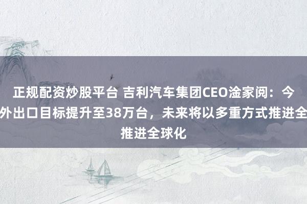 正规配资炒股平台 吉利汽车集团CEO淦家阅：今年海外出口目标提升至38万台，未来将以多重方式推进全球化