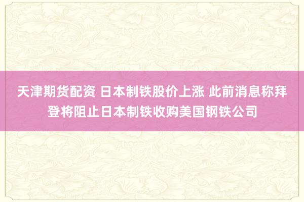 天津期货配资 日本制铁股价上涨 此前消息称拜登将阻止日本制铁收购美国钢铁公司