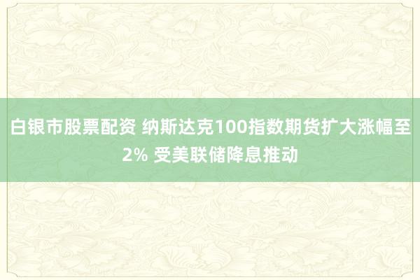 白银市股票配资 纳斯达克100指数期货扩大涨幅至2% 受美联储降息推动