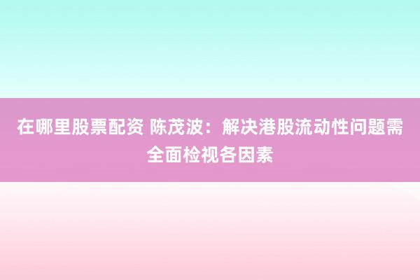 在哪里股票配资 陈茂波：解决港股流动性问题需全面检视各因素