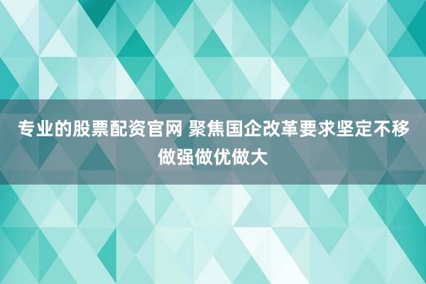 专业的股票配资官网 聚焦国企改革要求坚定不移做强做优做大