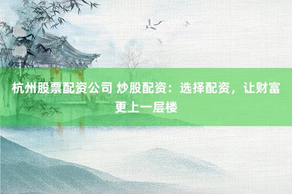 杭州股票配资公司 炒股配资：选择配资，让财富更上一层楼