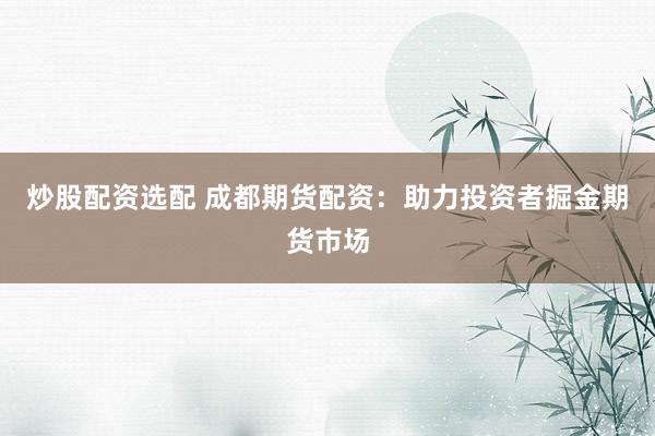 炒股配资选配 成都期货配资：助力投资者掘金期货市场