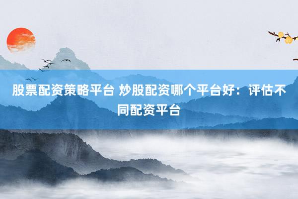 股票配资策略平台 炒股配资哪个平台好：评估不同配资平台