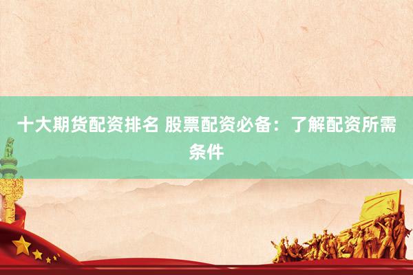 十大期货配资排名 股票配资必备：了解配资所需条件