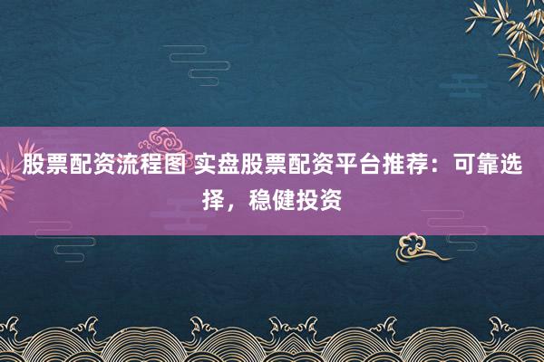 股票配资流程图 实盘股票配资平台推荐：可靠选择，稳健投资