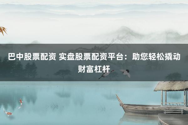 巴中股票配资 实盘股票配资平台：助您轻松撬动财富杠杆