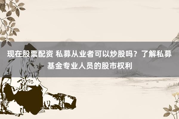 现在股票配资 私募从业者可以炒股吗？了解私募基金专业人员的股市权利