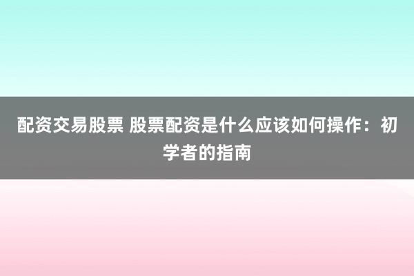 配资交易股票 股票配资是什么应该如何操作：初学者的指南