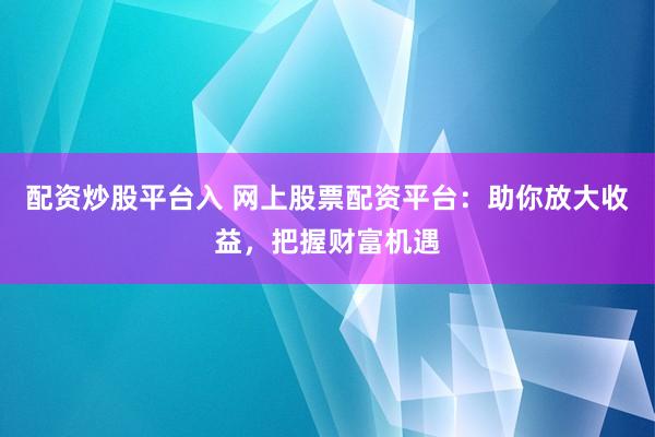 配资炒股平台入 网上股票配资平台：助你放大收益，把握财富机遇