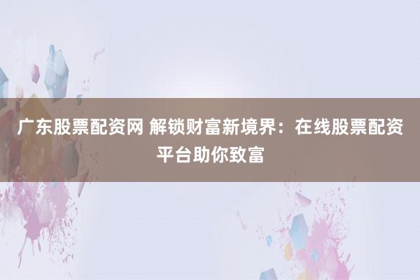 广东股票配资网 解锁财富新境界：在线股票配资平台助你致富