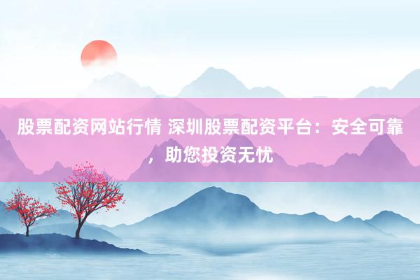 股票配资网站行情 深圳股票配资平台：安全可靠，助您投资无忧