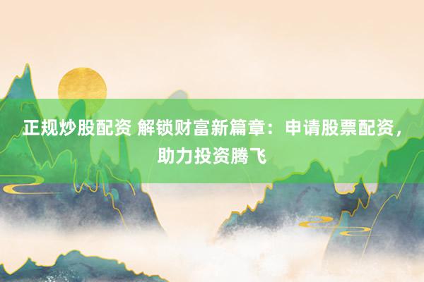 正规炒股配资 解锁财富新篇章：申请股票配资，助力投资腾飞