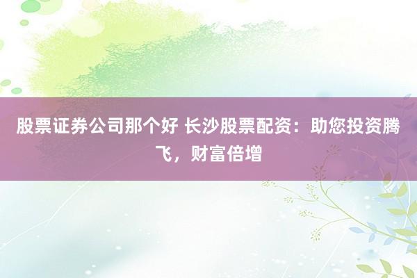股票证券公司那个好 长沙股票配资：助您投资腾飞，财富倍增
